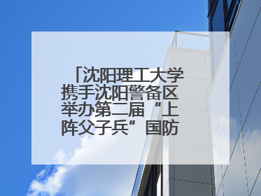 沈阳理工大学携手沈阳警备区举办第二届“上阵父子兵”国防教育亲子活动