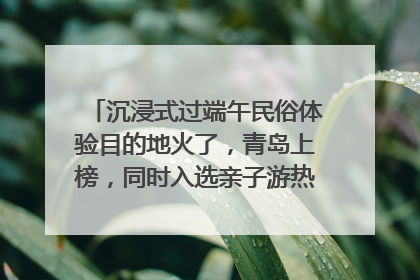 沉浸式过端午民俗体验目的地火了，青岛上榜，同时入选亲子游热门Top10