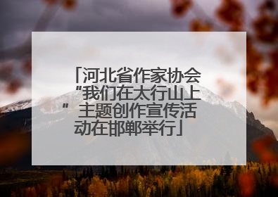 河北省作家协会“我们在太行山上”主题创作宣传活动在邯郸举行