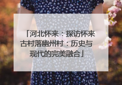 河北怀来：探访怀来古村落幽州村：历史与现代的完美融合