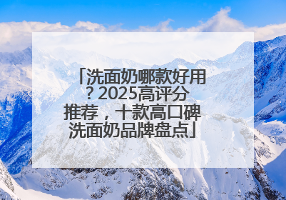 洗面奶哪款好用？2025高评分推荐，十款高口碑洗面奶品牌盘点