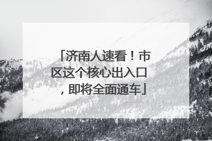 济南人速看！市区这个核心出入口，即将全面通车