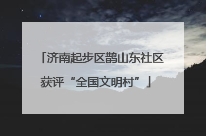 济南起步区鹊山东社区获评“全国文明村”