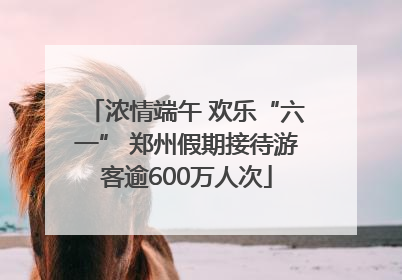 浓情端午 欢乐“六一” 郑州假期接待游客逾600万人次
