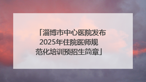 淄博市中心医院发布2025年住院医师规范化培训预招生简章
