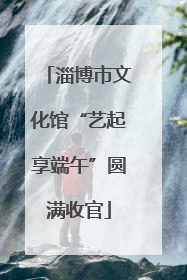 淄博市文化馆“艺起享端午”圆满收官