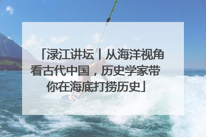 渌江讲坛丨从海洋视角看古代中国，历史学家带你在海底打捞历史