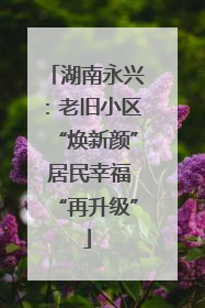 湖南永兴：老旧小区“焕新颜” 居民幸福“再升级”