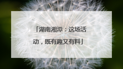 湖南湘潭：这场活动，既有趣又有料