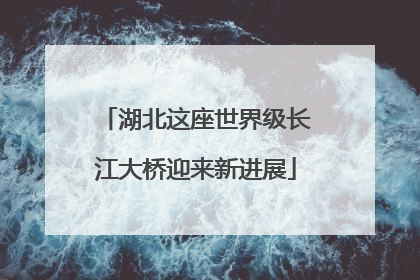 湖北这座世界级长江大桥迎来新进展