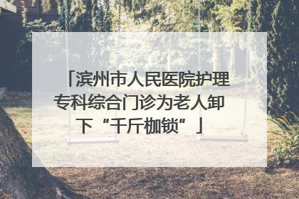 滨州市人民医院护理专科综合门诊为老人卸下“千斤枷锁”