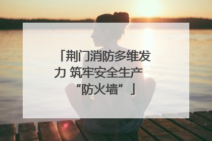 荆门消防多维发力 筑牢安全生产“防火墙”