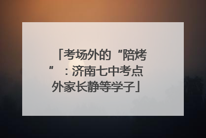 考场外的“陪烤”：济南七中考点外家长静等学子