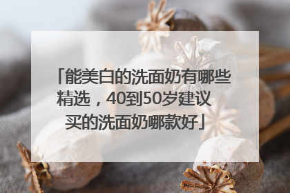 能美白的洗面奶有哪些精选，40到50岁建议买的洗面奶哪款好