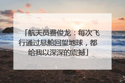 航天员费俊龙：每次飞行通过悬舱回望地球，都给我以深深的震撼