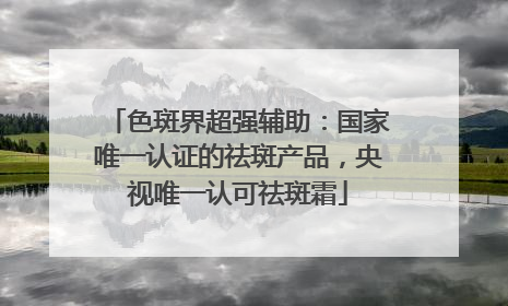 色斑界超强辅助：国家唯一认证的祛斑产品，央视唯一认可祛斑霜