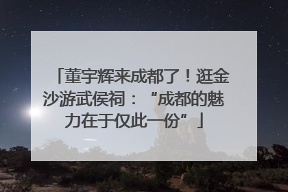 董宇辉来成都了！逛金沙游武侯祠：“成都的魅力在于仅此一份”