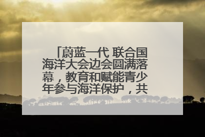 蔚蓝一代 联合国海洋大会边会圆满落幕，教育和赋能青少年参与海洋保护，共护珍贵蓝色家园