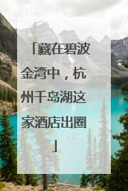 藏在碧波金湾中，杭州千岛湖这家酒店出圈