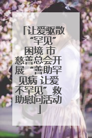 让爱驱散 “罕见” 困境 市慈善总会开展“善助罕见病 让爱不罕见”救助慰问活动