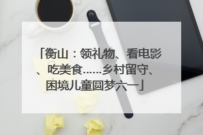 衡山：领礼物、看电影、吃美食……乡村留守、困境儿童圆梦六一