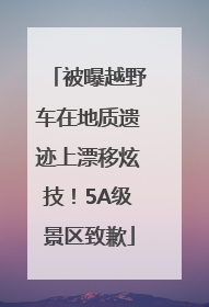 被曝越野车在地质遗迹上漂移炫技！5A级景区致歉