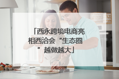 西永跨境电商亮相西洽会“生态圈”越做越大