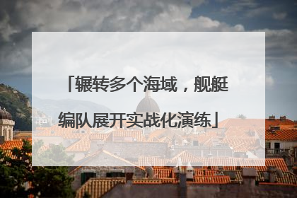 辗转多个海域，舰艇编队展开实战化演练
