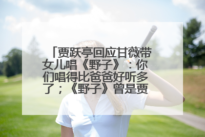 贾跃亭回应甘薇带女儿唱《野子》：你们唱得比爸爸好听多了；《野子》曾是贾跃亭“代表作”