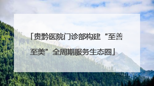 贵黔医院门诊部构建“至善至美”全周期服务生态圈