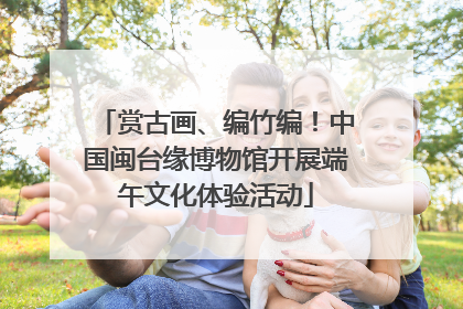 赏古画、编竹编！中国闽台缘博物馆开展端午文化体验活动