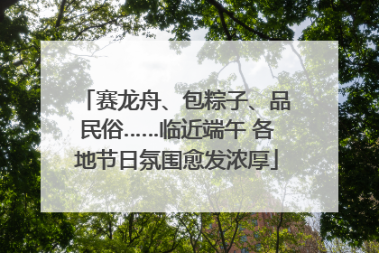 赛龙舟、包粽子、品民俗……临近端午 各地节日氛围愈发浓厚