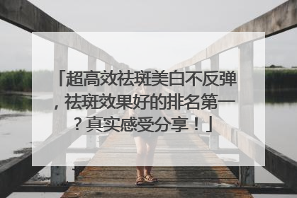 超高效祛斑美白不反弹，祛斑效果好的排名第一？真实感受分享！