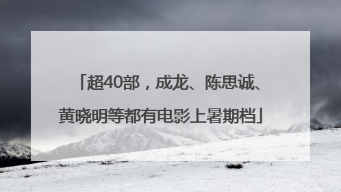 超40部，成龙、陈思诚、黄晓明等都有电影上暑期档