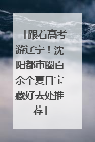 跟着高考游辽宁！沈阳都市圈百余个夏日宝藏好去处推荐