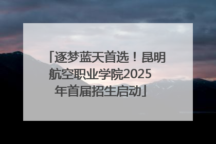 逐梦蓝天首选！昆明航空职业学院2025年首届招生启动