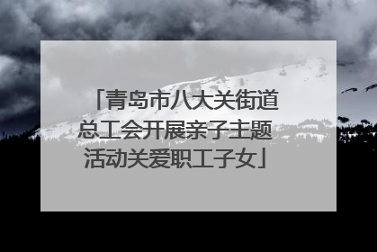 青岛市八大关街道总工会开展亲子主题活动关爱职工子女