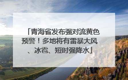 青海省发布强对流黄色预警！多地将有雷暴大风、冰雹、短时强降水