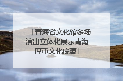 青海省文化馆多场演出立体化展示青海厚重文化底蕴