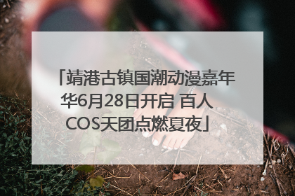 靖港古镇国潮动漫嘉年华6月28日开启 百人COS天团点燃夏夜