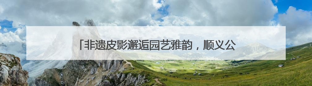非遗皮影邂逅园艺雅韵，顺义公园演绎家门口的“诗与远方”