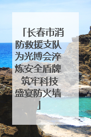 长春市消防救援支队为光博会淬炼安全盾牌 筑牢科技盛宴防火墙