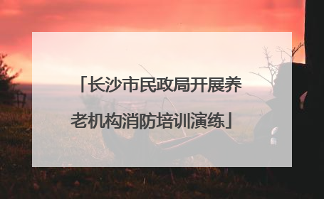 长沙市民政局开展养老机构消防培训演练
