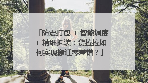 防震打包 + 智能调度 + 精细拆装：货拉拉如何实现搬迁零差错？