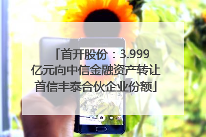 首开股份：3.999亿元向中信金融资产转让首信丰泰合伙企业份额