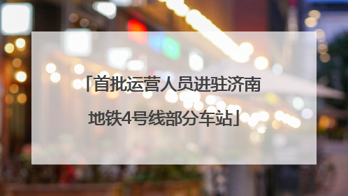 首批运营人员进驻济南地铁4号线部分车站