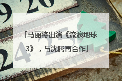 马丽将出演《流浪地球3》，与沈腾再合作