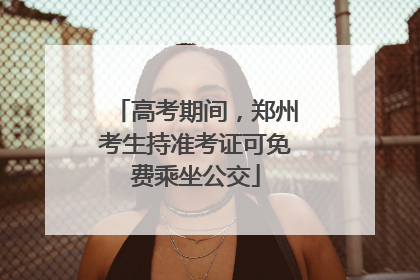 高考期间，郑州考生持准考证可免费乘坐公交