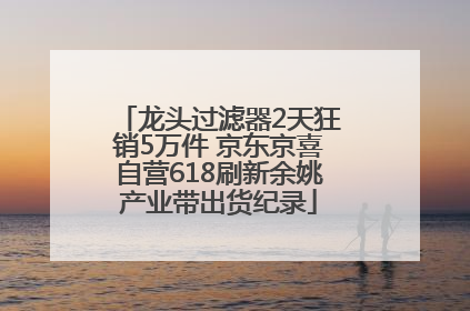 龙头过滤器2天狂销5万件 京东京喜自营618刷新余姚产业带出货纪录