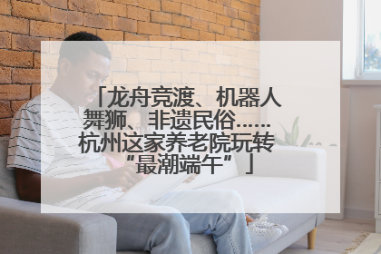 龙舟竞渡、机器人舞狮、非遗民俗……杭州这家养老院玩转“最潮端午”